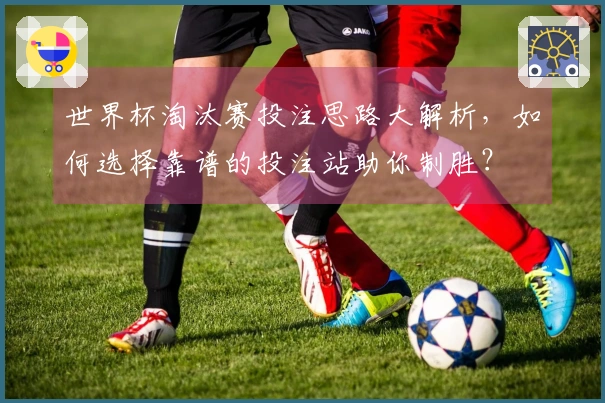 世界杯淘汰赛投注思路大解析，如何选择靠谱的投注站助你制胜？