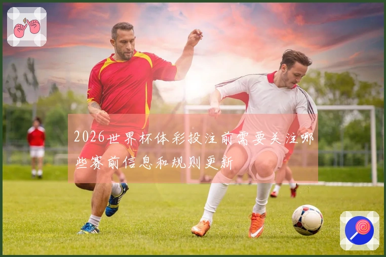 2026世界杯体彩投注前需要关注哪些赛前信息和规则更新