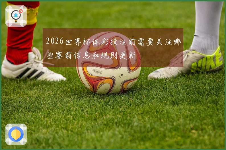 2026世界杯体彩投注前需要关注哪些赛前信息和规则更新